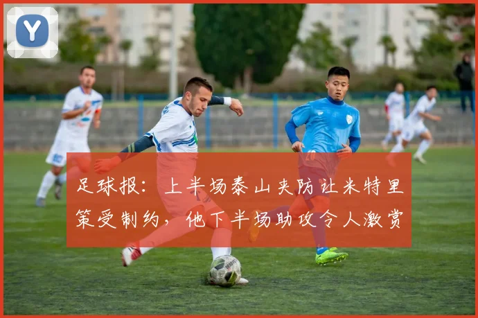 足球报：上半场泰山夹防让米特里策受制约，他下半场助攻令人激赏