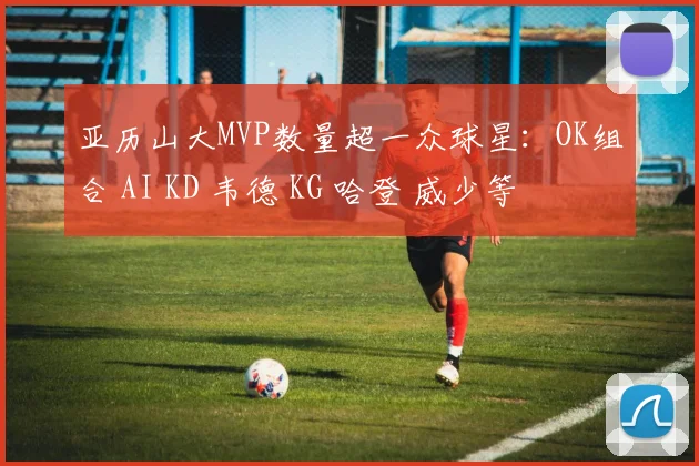 亚历山大MVP数量超一众球星：OK组合 AI KD 韦德 KG 哈登 威少等