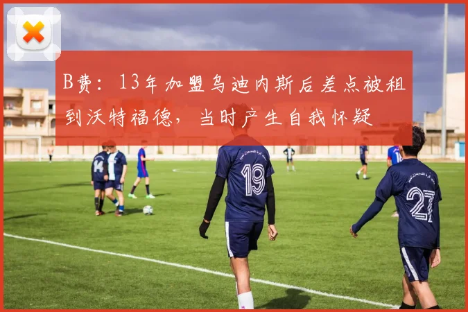 B费：13年加盟乌迪内斯后差点被租到沃特福德，当时产生自我怀疑