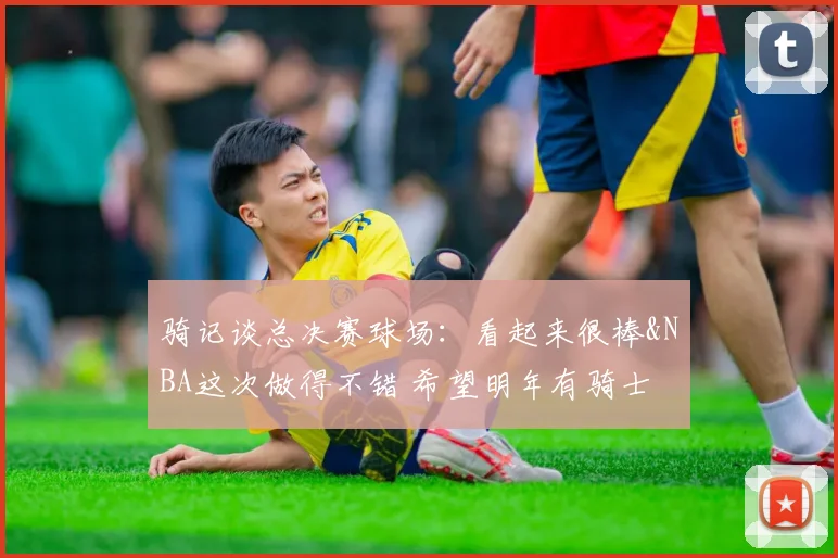 骑记谈总决赛球场：看起来很棒&NBA这次做得不错 希望明年有骑士